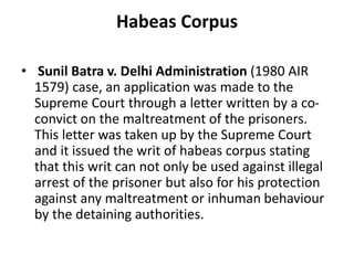 Habeas Corpus
• Sunil Batra v. Delhi Administration (1980 AIR
1579) case, an application was made to the
Supreme Court through a letter written by a co-
convict on the maltreatment of the prisoners.
This letter was taken up by the Supreme Court
and it issued the writ of habeas corpus stating
that this writ can not only be used against illegal
arrest of the prisoner but also for his protection
against any maltreatment or inhuman behaviour
by the detaining authorities.
 