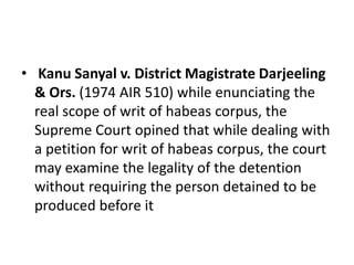 • Kanu Sanyal v. District Magistrate Darjeeling
& Ors. (1974 AIR 510) while enunciating the
real scope of writ of habeas corpus, the
Supreme Court opined that while dealing with
a petition for writ of habeas corpus, the court
may examine the legality of the detention
without requiring the person detained to be
produced before it
 