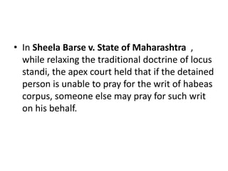 • In Sheela Barse v. State of Maharashtra ,
while relaxing the traditional doctrine of locus
standi, the apex court held that if the detained
person is unable to pray for the writ of habeas
corpus, someone else may pray for such writ
on his behalf.
 