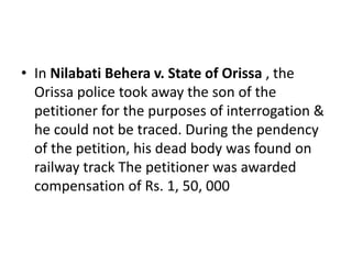 • In Nilabati Behera v. State of Orissa , the
Orissa police took away the son of the
petitioner for the purposes of interrogation &
he could not be traced. During the pendency
of the petition, his dead body was found on
railway track The petitioner was awarded
compensation of Rs. 1, 50, 000
 