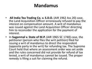 Mandamus
• All India Tea Trading Co. v. S.D.O. (AIR 1962 Ass 20) case,
the Land Acquisition Officer erroneously refused to pay the
interest on compensation amount. A writ of mandamus
was issued against the Land Acquisition Officer directing
him to reconsider the application for the payment of
interest.
• In Suganmal v. State of M.P. (AIR 1965 SC 1740) case, the
petitioner (person who files the writ petition) filed for
issuing a writ of mandamus to direct the respondent
(opposite party in the writ) for refunding tax. The Supreme
Court held that where an assessment order was set aside
and the rules concerned did not provide for refund of tax
levied, a writ of mandamus cannot be issued. The proper
remedy is filing a suit for claiming the refund.
 