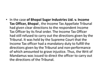 • In the case of Bhopal Sugar Industries Ltd. v. Income
Tax Officer, Bhopal , the Income Tax Appellate Tribunal
had given clear directions to the respondent Income
Tax Officer by its final order. The Income Tax Officer
had still refused to carry out the directions given by the
Tribunal. It was held by the Supreme Court that the
Income Tax officer had a mandatory duty to fulfill the
directions given by the Tribunal and non-performance
of which amounted to grave injustice. Thus, the Writ of
Mandamus was issued to direct the officer to carry out
the directions of the Tribunal.
 