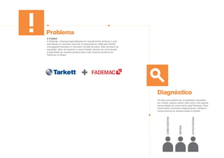 Problema
Diagnóstico
A FUSÃO
A Fademac, empresa especializada em revestimentos vinílicos e uma
das líderes no mercado nacional, foi adquirida em 2009 pela Tarkett,
uma gigante francesa no mercado mundial de pisos. Este processo de
aquisição, além de expandir a marca Tarkett, deveria ser comunicado
e assimilado de maneira positiva pelos mais diversos públicos da
Fademac no Brasil.
Um fato que poderia ser considerado traumático
por muitos, acabou sendo visto como uma grande
oportunidade de crescimento pela Fademac. Esse
crescimento envolveria colaboradores, clientes e
consumidores de maneira direta e indireta.
colaboradores
clientes
consumidores
 