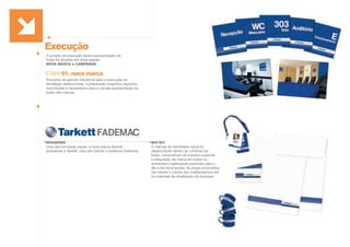 Execução
O projeto de execução para a apresentação da
fusão foi dividido em duas etapas:
NOVA MARCA e CAMPANHA.
Processo de grande relevância para a execução da
estratégia desenvolvida, a preparação englobou aspectos
importantes e necessários para a correta apresentação da
fusão das marcas.
ETAPA 01. nova marca
MIV/SIV
O manual de identidade visual foi
desenvolvido dentro do contexto da
fusão, transmitindo de maneira coerente
a integração de marca em todos os
ambientes e aplicações possíveis para o
dia a dia da empresa. As peças produzidas
vão desde o crachá dos colaboradores até
os materiais de sinalização da empresa.
BRANDING
Uma das principais peças, a nova marca deveria
apresentar a Tarkett, mas sem perder a essência Fademac.
 