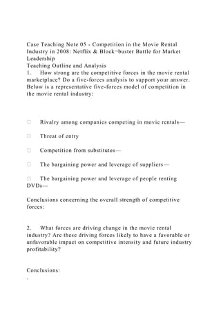 Case Teaching Note 05 - Competition in the Movie Rental
Industry in 2008: Netflix & Block¬buster Battle for Market
Leadership
Teaching Outline and Analysis
1. How strong are the competitive forces in the movie rental
marketplace? Do a five-forces analysis to support your answer.
Below is a representative five-forces model of competition in
the movie rental industry:
Rivalry among companies competing in movie rentals—
Threat of entry
Competition from substitutes—
The bargaining power and leverage of suppliers—
The bargaining power and leverage of people renting
DVDs—
Conclusions concerning the overall strength of competitive
forces:
2. What forces are driving change in the movie rental
industry? Are these driving forces likely to have a favorable or
unfavorable impact on competitive intensity and future industry
profitability?
Conclusions:
.
 