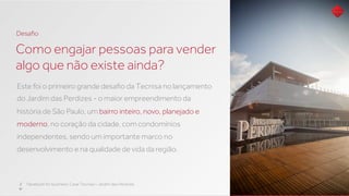 Este foi o primeiro grande desaﬁo da Tecnisa no lançamento
do Jardim das Perdizes - o maior empreendimento da
história de São Paulo, um bairro inteiro, novo, planejado e
moderno, no coração da cidade, com condomínios
independentes, sendo um importante marco no
desenvolvimento e na qualidade de vida da região.
Como engajar pessoas para vender
algo que não existe ainda?
2 Facebook for business: Case Tecnisa – Jardim das Perdizes
Desaﬁo
 
