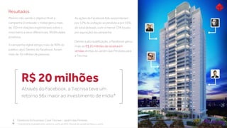 Resultados
Mesmo não sendo o objetivo ﬁnal, a
campanha (conteúdo + mídia) gerou mais
de 100 mil citações espontâneas sobre o
novo bairro e seus diferenciais, 99,6% deles
positivos;
6 Facebook for business: Case Tecnisa – Jardim das Perdizes
Através do Facebook, a Tecnisa teve um
retorno 56x maior ao investimento de mídia*
R$ 20 milhões
A campanha digital atingiu mais de 90% do
público-alvo. Dentro do Facebook, foram
mais de 15 milhões de pessoas;
As ações de Facebook Ads responderam
por 12% da visitação ao produto e por 35%
do total de leads, com o menor CPA (custo
por aquisição) da campanha;
Devido à alta qualiﬁcação, o Facebook gerou
mais de R$ 20 milhões de receita em
vendas diretas do Jardim das Perdizes para
a Tecnisa.
* Investimento realizado entre Janeiro e Junho de 2013. Período de vendas de Março a Junho.
 