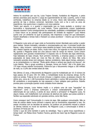 Helena foi escolhida por sua tia, Luiza Trajano Donato, fundadora do Magazine, e pelos
demais acionistas para assumir o cargo de superintendente da rede. Luizinha, como é mais
conhecida, trabalhava na empresa desde os 12 anos. Havia sido balconista, cobradora,
gerente de loja e diretora comercial. Aprendera muito com a tia e com os anos de
experiência, mas queria levar o negócio a um novo patamar.
“Assim que assumi, vi o quanto a organização que eu havia ajudado a construir era
burocrática e hierarquizada”, diz Luiza Helena. “Como poderíamos crescer trabalhando
daquela maneira? Como conseguiríamos ter velocidade, qualidade e rentabilidade? Qual seria
o nosso futuro se as pessoas não participassem de verdade do negócio?” Luiza Helena
queria criar um ambiente no qual as pessoas, não importava o cargo em que estivessem,
fossem desafiadas o tempo todo e fizessem as coisas acontecer – mesmo que erros fossem
cometidos.

O Magazine Luiza seria um lugar onde os funcionários teriam liberdade para sonhar e poder
para realizar. Seriam treinados, cobrados e recompensados por isso. A principal função dos
líderes – dela, inclusive – seria lançar esses desafios às bases. Como vender mais brinquedos
até o Natal é apenas um deles. Outro, muito mais crítico, foi sugerido no início da década de
90, quando o Magazine ainda era uma obscura rede de varejo do interior. Como crescer
rapidamente sem grandes investimentos? A resposta veio no formato das lojas eletrônicas,
hoje batizadas de lojas virtuais. Num primeiro momento, a empresa passou a vender às
populações de baixa renda por meio de fitas de vídeo e álbuns de fotos. Não seria
necessário grandes áreas nem estoques. Apenas vendedores. Após algum tempo, adotaram-
se os computadores e a internet. “Muita gente olhava e achava que aquilo era loucura”, diz
Luiza Helena. “Mas o grupo acreditou e, devagar, fomos em frente”. Até o fim deste ano,
175 lojas virtuais estarão funcionando. Estima-se que o faturamento chegue a 100 milhões
de reais, ou 11,8% das vendas totais da rede.

Nos últimos 12 anos, o faturamento do Magazine Luiza foi multiplicado por 10. O número de
lojas passou de 32 para 159. Em 2002, a rentabilidade bruta da empresa atingiu 32,4%
sobre as vendas. Trata-se de um círculo virtuoso: o negócio cresce, as pessoas crescem. No
último ano, cerca de 1.100 funcionários foram admitidos e outros 400 promovidos. Mais de
80 vendedores e encarregados de loja passaram a fazer estágios para gerência. Estarão
prontos para a promoção quando novas unidades forem abertas.

Nos últimos tempos, Luiza Helena impôs a si própria uma de suas “equações” do
impossível”: como a empresa continuaria a crescer aceleradamente sem assistir à
deterioração de sua cultura, à perda de seus valores e princípios? O Magazine Luiza, há
alguns meses, vem trabalhando num processo de abertura de capital, que possa acelerar e
facilitar sua expansão sobretudo em grandes centros, como São Paulo.

Como conseguir isso? Comunicação é o nome do jogo. Não qualquer comunicação. Não se
trata de colocar dados numa intranet e esperar que os funcionários respondam a isso. Ou
passar circulares com as decisões da semana. Ou publicar um jornalzinho mensal e colocar
as últimas notícias no mural do escritório. No Magazine Luiza, a comunicação é direta e
acontece 24 horas por dia.
Contar o que dá certo também é parte da estratégia. “Aqui a gente troca experiências o
tempo todo”, diz Matias Alves Teodoro Taveira, gerente da maior loja do Magazine Luiza em
Franca.



Profa. Elaine de Sousa Dias
E-mail – esdias@uninove.br                                                           Página 2
 