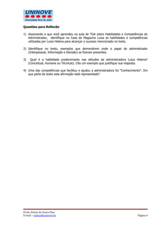 Questões para Reflexão

1) Associando o que você aprendeu na aula de TGA sobre Habilidades e Competências do
   Administrador, identifique no Case da Magazine Luiza as habilidades e competências
   utilizadas por Luiza Helena para alcançar o sucesso mencionado no texto.

2) Identifique no texto, exemplos que demonstrem onde o papel de administrador
   (Interpessoal, Informação e Decisão) se fizeram presentes.

3)    Qual é a habilidade predominante nas atitudes da administradora Luiza Helena?
     (Conceitual, Humana ou Técnicas). Cite um exemplo que justifique sua resposta.

4) Uma das competências que facilitou e ajudou a administradora foi “Conhecimento”. Em
   que parte do texto esta afirmação está representada?




Profa. Elaine de Sousa Dias
E-mail – esdias@uninove.br                                                     Página 4
 