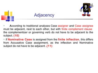 Adjacency
According to traditional analyses Case assigner and Case assignee
must be adjacent, next to each other, but with finite complement clause
the complementizer or governing verb do not have to be adjacent to the
subject. (10)
 if Nominative Case is assigned from the finite inflection, this differs
from Accusative Case assignment, as the inflection and Nominative
subject do not have to be adjacent .(11)


 