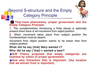 Beyond S-structure and the Empty
Category Principle
That-trace phenomena, proper government and the
Empty Category Principle:
1. The complementizer introducing a finite clause is optionally
present when there is wh-movement from object position.
2. When movement takes place from subject position the
Comlementizer must be absent.
movement from object position seems to be easier than from
subject position:
What i did he say (that) Mary wanted t i ?
Who i did he say ( *that) t i wanted a beer?
G/B Theory proposed that empty categories are
licensed by notion of proper government.
And also Extraction Site is Important. (the location
that we extract from is important)

•
•

 