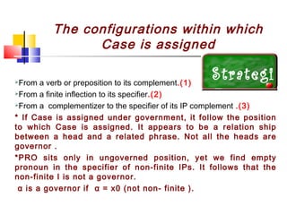 The configurations within which
Case is assigned

Strategi
From a verb or preposition to its complement.(1)
From a finite inflection to its specifier.(2)
es .(3)
From a complementizer to the specifier of its IP complement





* If Case is assigned under government, it follow the position
to which Case is assigned. It appears to be a relation ship
between a head and a related phrase. Not all the heads are
governor .
*PRO sits only in ungoverned position, yet we find empty
pronoun in the specifier of non-finite IPs. It follows that the
non-finite I is not a governor.
α is a governor if α = x0 (not non- finite ).

 