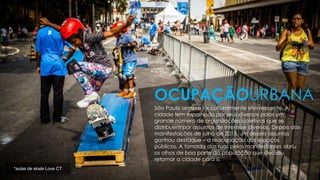 São Paulo sempre foi culturalmente efervescente. A
cidade tem espalhado por seus diversos polos um
grande número de organizações coletivas que se
distribuem por assuntos de interesse diversos. Depois das
manifestações de julho de 2013, um desses assuntos
ganhou destaque – a reocupação dos espaços
públicos. A tomada das ruas pelos manifestantes abriu
os olhos de boa parte da população que decidiu
retomar a cidade para si.
OCUPAÇÃOURBANA
*aulas de skate Love CT
 