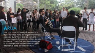 Mas não podiamos esquecer da rua –
das calçadas. Para alcançar ainda mais
pessoas, durante os dias de semana
tivemos apresentações de artistas de rua
em frente à metrôs e terminais de ônibus
buscando prover entretenimento como
alternativa para o horário de rush.
ARUA
 