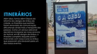 Além disso, fomos além! Depois da
reforma dos abrigos de ônibus da
cidade, os itinerários que existiam
foram removidos da comunicação,
dificultando ainda mais o transporte das
pessoas. Como um serviço adicional
decidimos incorporar ao nosso anúncio
do festival, em 80 abrigos de ônibus, o
itinerário completo daquele ponto –
marcando com nosso ícone os ônibus
que passavam ali e levavam para um
dos nossos eventos.
ITINERÁRIOS
 