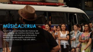 Foram 20 apresentações de músicos de
rua na frente de metrôs e terminais. 4 por
semana, na semana que antecedia o
evento naquela região. Adotamos e
apoiamos os músicos, indo até além...
MÚSICADERUA
 