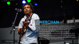 Ao lado do apresentador Luciano Huck, fomos
para a rua descobrir um talento musical que
pudesse se apresentar no nosso show de
encerramento. O escolhido foi o músico
Kerubyn, que teve sua história contada ao vivo
no Caldeirão, apresentou-se ao lado de Michel
Teló e ganhou a oportunidade de subir no nosso
palco no show de encerramento.
MERCHAN
*na foto, Kerubyn
 
