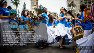 Apoiamos 24 coletivos distintos, de
diversos estilos. Entre eles o Maracatu
Bloco de Pedra que promove a cultura do
maracatu em São Paulo, a Nossa Crew,
coletivo de Bboys, a Galeria Choque
Cultural e o Walking Gallery de arte e
grafite, entre muitos outros.
COLETIVOS
*Maracatu Bloco de Pedra
 