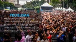 PROBLEMA
A TIM precisava se reaproximar dos consumidores
paulistas – um dos maiores mercados do Brasil. Ela
patrocina as 3 principais equipes de futebol da cidade
e buscava uma ação que pudesse se aproveitar disso
para gerar goodwill com o consumidor. No entanto,
futebol é um assunto delicado. Nosso desafio como
agência foi criar e vender um projeto que não
envolvesse futebol mas que movesse o paulista. Que
tivesse a cara da cidade. Encontrar um novo ponto de
contato que tocasse o coração das pessoas.
 