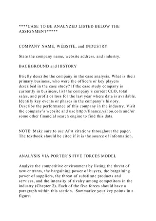 ****CASE TO BE ANALYZED LISTED BELOW THE
ASSIGNMENT*****
COMPANY NAME, WEBSITE, and INDUSTRY
State the company name, website address, and industry.
BACKGROUND and HISTORY
Briefly describe the company in the case analysis. What is their
primary business, who were the officers or key players
described in the case study? If the case study company is
currently in business, list the company’s current CEO, total
sales, and profit or loss for the last year where data is available.
Identify key events or phases in the company’s history.
Describe the performance of this company in the industry. Visit
the company’s website and use http://finance.yahoo.com and/or
some other financial search engine to find this data.
NOTE: Make sure to use APA citations throughout the paper.
The textbook should be cited if it is the source of information.
ANALYSIS VIA PORTER’S FIVE FORCES MODEL
Analyze the competitive environment by listing the threat of
new entrants, the bargaining power of buyers, the bargaining
power of suppliers, the threat of substitute products and
services, and the intensity of rivalry among competitors in the
industry (Chapter 2). Each of the five forces should have a
paragraph within this section. Summarize your key points in a
figure.
 
