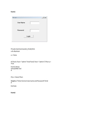 Form1
Private SubCommand1_Click() Dim
a As Boolean
a = False
If (Text1.Text="admin"AndText2.Text="admin") Thena=
True
Form2.Show
UnloadMe End
If
If (a = False) Then
MsgBox ("EnterCorrect Username andPassword") End
If
End Sub
Form2
 