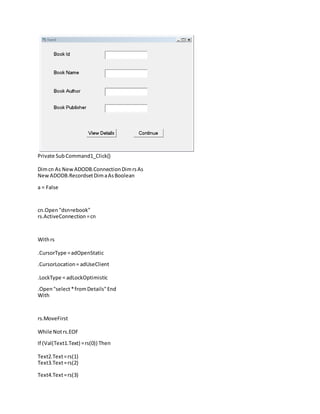 Private SubCommand1_Click()
Dimcn As New ADODB.ConnectionDimrsAs
New ADODB.RecordsetDimaAsBoolean
a = False
cn.Open "dsn=ebook"
rs.ActiveConnection=cn
Withrs
.CursorType =adOpenStatic
.CursorLocation= adUseClient
.LockType = adLockOptimistic
.Open"select*fromDetails"End
With
rs.MoveFirst
While Notrs.EOF
If (Val(Text1.Text) =rs(0)) Then
Text2.Text=rs(1)
Text3.Text=rs(2)
Text4.Text=rs(3)
 