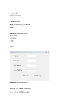 a = True End If
rs.MoveNextWend
If (a = False) Then
MsgBox ("Entercorrect ID") End If
End Sub
Private SubCommand2_Click()
Form2.Show
UnloadMe
End Sub
Form4
Private SubCommand1_Click()
Dimcn As New ADODB.Connection
Dimrs As New ADODB.Recordset
 