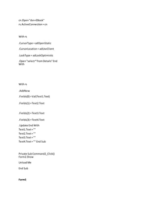 cn.Open "dsn=EBook"
rs.ActiveConnection=cn
Withrs
.CursorType =adOpenStatic
.CursorLocation= adUseClient
.LockType = adLockOptimistic
.Open"select*fromDetails"End
With
Withrs
.AddNew
.Fields(0) =Val(Text1.Text)
.Fields(1) =Text2.Text
.Fields(2) =Text3.Text
.Fields(3) =Text4.Text
.Update End With
Text1.Text=""
Text2.Text=""
Text3.Text=""
Text4.Text="" End Sub
Private SubCommand2_Click()
Form2.Show
UnloadMe
End Sub
Form5
 