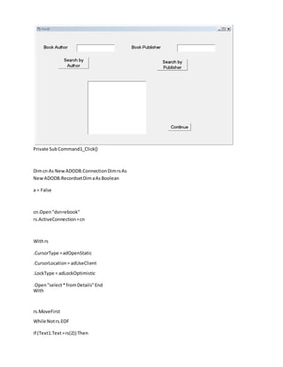 Private SubCommand1_Click()
Dimcn As New ADODB.ConnectionDimrsAs
New ADODB.RecordsetDimaAsBoolean
a = False
cn.Open "dsn=ebook"
rs.ActiveConnection=cn
Withrs
.CursorType =adOpenStatic
.CursorLocation= adUseClient
.LockType = adLockOptimistic
.Open"select*fromDetails"End
With
rs.MoveFirst
While Notrs.EOF
If (Text1.Text=rs(2)) Then
 