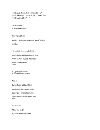 Text3.Text=Text3.Text+ Str$(rs(0)) + ","
Text3.Text=Text3.Text+ rs(1) + "," Text3.Text=
Text3.Text+rs(3) + ". "
a = True End If
rs.MoveNextWend
If (a = False) Then
MsgBox ("Entercorrect AuthorName") EndIf
End Sub
Private SubCommand2_Click()
Dimcn As New ADODB.Connection
Dimrs As New ADODB.Recordset
Dima AsBooleana =
False
cn.Open "dsn=ebook"
rs.ActiveConnection=cn
Withrs
.CursorType =adOpenStatic
.CursorLocation= adUseClient
.LockType = adLockOptimistic
.Open"select*fromDetails"End
With
rs.MoveFirst
While Notrs.EOF
If (Text2.Text=rs(3)) Then
 
