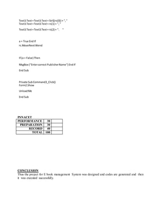 Text3.Text=Text3.Text+ Str$(rs(0)) + ","
Text3.Text=Text3.Text+ rs(1) + ","
Text3.Text=Text3.Text+ rs(2) + ". "
a = True End If
rs.MoveNextWend
If (a = False) Then
MsgBox ("Entercorrect PublisherName") EndIf
End Sub
Private SubCommand3_Click()
Form2.Show
UnloadMe
End Sub
PSNACET
PERFORMANCE 30
PREPARATION 30
RECORD 40
TOTAL 100
CONCLUSION
Thus the project for E book management System was designed and codes are generated and then
it was executed successfully.
 