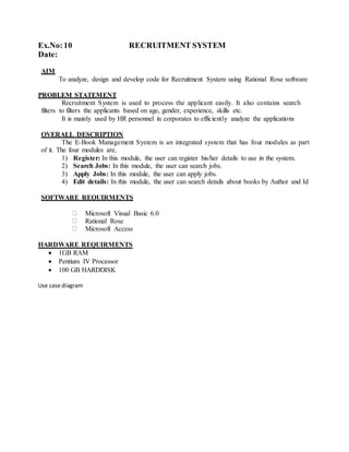 Ex.No:10 RECRUITMENT SYSTEM
Date:
AIM
To analyze, design and develop code for Recruitment System using Rational Rose software
PROBLEM STATEMENT
Recruitment System is used to process the applicant easily. It also contains search
filters to filters the applicants based on age, gender, experience, skills etc.
It is mainly used by HR personnel in corporates to efficiently analyze the applications
OVERALL DESCRIPTION
The E-Book Management System is an integrated system that has four modules as part
of it. The four modules are,
1) Register: In this module, the user can register his/her details to use in the system.
2) Search Jobs: In this module, the user can search jobs.
3) Apply Jobs: In this module, the user can apply jobs.
4) Edit details: In this module, the user can search details about books by Author and Id
SOFTWARE REQUIRMENTS
Microsoft Visual Basic 6.0
Rational Rose
Microsoft Access
HARDWARE REQUIRMENTS
 1GB RAM
 Pentium IV Processor
 100 GB HARDDISK
Use case diagram
 