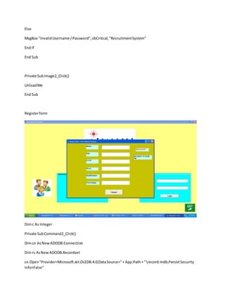 Else
MsgBox "InvalidUsername /Password",vbCritical,"RecruitmentSystem"
End If
End Sub
Private SubImage2_Click()
UnloadMe
End Sub
Registerform
Dimc As Integer
Private SubCommand2_Click()
Dimcn AsNewADODB.Connection
Dimrs AsNewADODB.Recordset
cn.Open"Provider=Microsoft.Jet.OLEDB.4.0;DataSource="+ App.Path+ "record.mdb;PersistSecurity
Info=False"
 