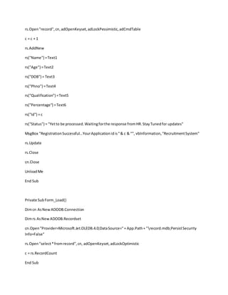 rs.Open"record",cn,adOpenKeyset,adLockPessimistic,adCmdTable
c = c + 1
rs.AddNew
rs("Name") =Text1
rs("Age") =Text2
rs("DOB") = Text3
rs("Phno") =Text4
rs("Qualification") =Text5
rs("Percentage") =Text6
rs("Id") = c
rs("Status") = "Yetto be processed.Waitingforthe response fromHR.StayTunedfor updates"
MsgBox "RegistrationSuccessful...YourApplicationidis"& c & "", vbInformation,"RecruitmentSystem"
rs.Update
rs.Close
cn.Close
UnloadMe
End Sub
Private SubForm_Load()
Dimcn AsNewADODB.Connection
Dimrs AsNewADODB.Recordset
cn.Open"Provider=Microsoft.Jet.OLEDB.4.0;DataSource="+ App.Path+ "record.mdb;PersistSecurity
Info=False"
rs.Open"select*fromrecord",cn, adOpenKeyset,adLockOptimistic
c = rs.RecordCount
End Sub
 