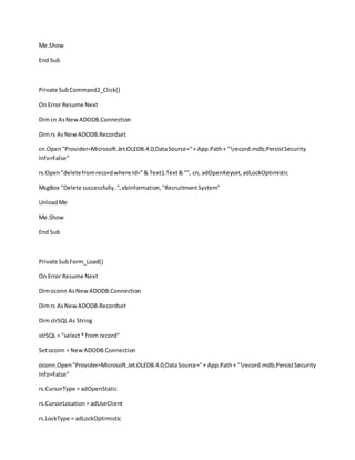 Me.Show
End Sub
Private SubCommand2_Click()
On Error Resume Next
Dimcn AsNewADODB.Connection
Dimrs AsNewADODB.Recordset
cn.Open"Provider=Microsoft.Jet.OLEDB.4.0;DataSource="+ App.Path+ "record.mdb;PersistSecurity
Info=False"
rs.Open"deletefromrecordwhere Id="& Text1.Text&"", cn, adOpenKeyset,adLockOptimistic
MsgBox "Delete successfully..",vbInformation,"RecruitmentSystem"
UnloadMe
Me.Show
End Sub
Private SubForm_Load()
On Error Resume Next
Dimoconn AsNewADODB.Connection
Dimrs AsNewADODB.Recordset
DimstrSQL As String
strSQL = "select* from record"
Setoconn = NewADODB.Connection
oconn.Open"Provider=Microsoft.Jet.OLEDB.4.0;DataSource="+ App.Path+ "record.mdb;PersistSecurity
Info=False"
rs.CursorType = adOpenStatic
rs.CursorLocation= adUseClient
rs.LockType = adLockOptimistic
 