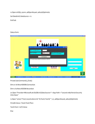 rs.OpenstrSQL,oconn,adOpenKeyset,adLockOptimistic
SetDataGrid1.DataSource = rs
End Sub
Statusform:
Private SubCommand1_Click()
Dimcn AsNewADODB.Connection
Dimrs AsNewADODB.Recordset
cn.Open"Provider=Microsoft.Jet.OLEDB.4.0;DataSource="+ App.Path+ "record.mdb;PersistSecurity
Info=False"
rs.Open"select*fromrecord where Id="& Text1.Text& "",cn, adOpenKeyset,adLockOptimistic
If (rs(0).Value =Text2.Text) Then
Text3.Text= rs(7).Value
Else
 