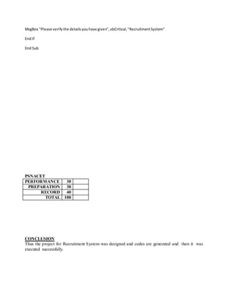 MsgBox "Please verify the detailsyouhave given",vbCritical,"RecruitmentSystem"
End If
End Sub
PSNACET
PERFORMANCE 30
PREPARATION 30
RECORD 40
TOTAL 100
CONCLUSION
Thus the project for Recruitment System was designed and codes are generated and then it was
executed successfully.
 