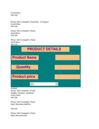 Form3.Show
End Sub
Private Sub Command2_Click(Index As Integer)
Form2.Show
End Sub
Private Sub Command3_Click()
form4.Show
End Sub
Private Sub Command5_Click()
form5.Show
End Sub
FORM2
Private Sub Command1_Click()
MsgBox "products purchased"
Form1.Show
End Sub
Private Sub Command2_Click()
Data1.Recordset.AddNew
End Sub
Private Sub Command3_Click()
Data1.Recordset.Edit
 