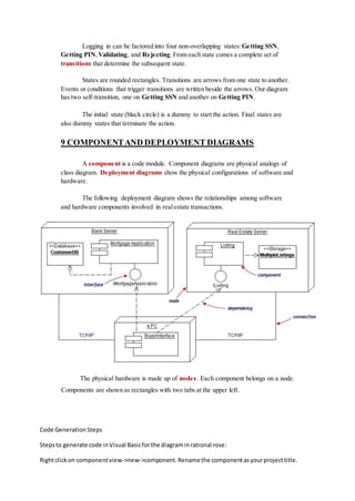 Logging in can be factored into four non-overlapping states:Getting SSN,
Getting PIN,Validating, and Rejecting. From each state comes a complete set of
transitions that determine the subsequent state.
States are rounded rectangles. Transitions are arrows from one state to another.
Events or conditions that trigger transitions are written beside the arrows. Our diagram
has two self-transition, one on Getting SSN and another on Getting PIN.
The initial state (black circle) is a dummy to start the action. Final states are
also dummy states that terminate the action.
9 COMPONENTAND DEPLOYMENT DIAGRAMS
A component is a code module. Component diagrams are physical analogs of
class diagram. Deployment diagrams show the physical configurations of software and
hardware.
The following deployment diagram shows the relationships among software
and hardware components involved in realestate transactions.
The physical hardware is made up of nodes. Each component belongs on a node.
Components are shown as rectangles with two tabs at the upper left.
Code GenerationSteps
Stepsto generate code inVisual Basicforthe diagraminrational rose:
Rightclickon componentview->new->component.Renamethe componentasyourprojecttitle.
 