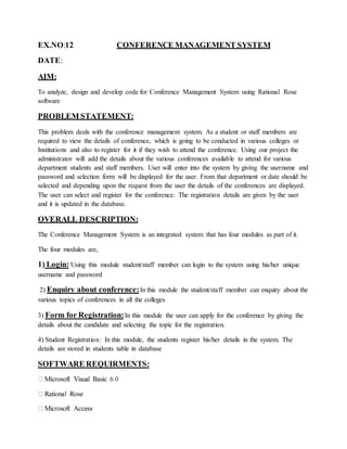EX.NO:12 CONFERENCE MANAGEMENT SYSTEM
DATE:
AIM:
To analyze, design and develop code for Conference Management System using Rational Rose
software
PROBLEM STATEMENT:
This problem deals with the conference management system. As a student or staff members are
required to view the details of conference, which is going to be conducted in various colleges or
Institutions and also to register for it if they wish to attend the conference. Using our project the
administrator will add the details about the various conferences available to attend for various
department students and staff members. User will enter into the system by giving the username and
password and selection form will be displayed for the user. From that department or date should be
selected and depending upon the request from the user the details of the conferences are displayed.
The user can select and register for the conference. The registration details are given by the user
and it is updated in the database.
OVERALL DESCRIPTION:
The Conference Management System is an integrated system that has four modules as part of it.
The four modules are,
1) Login: Using this module student/staff member can login to the system using his/her unique
username and password
2) Enquiry about conference:In this module the student/staff member can enquiry about the
various topics of conferences in all the colleges
3) Form for Registration:In this module the user can apply for the conference by giving the
details about the candidate and selecting the topic for the registration.
4) Student Registration: In this module, the students register his/her details in the system. The
details are stored in students table in database
SOFTWARE REQUIRMENTS:
 