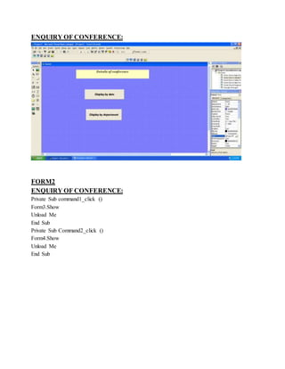 ENQUIRY OF CONFERENCE:
FORM2
ENQUIRY OF CONFERENCE:
Private Sub command1_click ()
Form3.Show
Unload Me
End Sub
Private Sub Command2_click ()
Form4.Show
Unload Me
End Sub
 