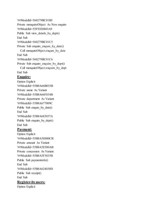 '##ModelId=560279BC01B5
Private menquireObject As New enquire
'##ModelId=55F92E0803A9
Public Sub view_details_by_dept()
End Sub
'##ModelId=560279BC01C5
Private Sub enquire_enqure_by_date()
Call menquireObject.enqure_by_date
End Sub
'##ModelId=560279BC01C6
Private Sub enquire_enquire_by_dept()
Call menquireObject.enquire_by_dept
End Sub
Enquire:
Option Explicit
'##ModelId=55B8A66B035B
Private name As Variant
'##ModelId=55B8A66F034B
Private department As Variant
'##ModelId=55B8A677009C
Public Sub enqure_by_date()
End Sub
'##ModelId=55B8A683037A
Public Sub enquire_by_dept()
End Sub
Payment:
Option Explicit
'##ModelId=55B8A5E000CB
Private amount As Variant
'##ModelId=55B8A5E500AB
Private concession As Variant
'##ModelId=55B8A5F5035B
Public Sub paymentinfo()
End Sub
'##ModelId=55B8A624030D
Public Sub receipt()
End Sub
Register-byusers:
Option Explicit
 