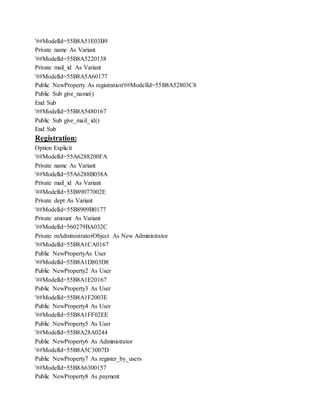 '##ModelId=55B8A51E03B9
Private name As Variant
'##ModelId=55B8A5220138
Private mail_id As Variant
'##ModelId=55B8A5A60177
Public NewProperty As registration'##ModelId=55B8A52803C8
Public Sub give_name()
End Sub
'##ModelId=55B8A5480167
Public Sub give_mail_id()
End Sub
Registration:
Option Explicit
'##ModelId=55A6288200FA
Private name As Variant
'##ModelId=55A6288B038A
Private mail_id As Variant
'##ModelId=55B89077002E
Private dept As Variant
'##ModelId=55B8909B0177
Private amount As Variant
'##ModelId=560279BA032C
Private mAdministratorObject As New Administrator
'##ModelId=55B8A1CA0167
Public NewPropertyAs User
'##ModelId=55B8A1D803D8
Public NewProperty2 As User
'##ModelId=55B8A1E20167
Public NewProperty3 As User
'##ModelId=55B8A1F2003E
Public NewProperty4 As User
'##ModelId=55B8A1FF02EE
Public NewProperty5 As User
'##ModelId=55B8A28A0244
Public NewProperty6 As Administrator
'##ModelId=55B8A5C3007D
Public NewProperty7 As register_by_users
'##ModelId=55B8A6300157
Public NewProperty8 As payment
 