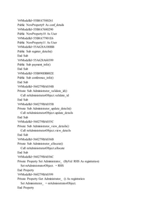 '##ModelId=55B8A7500261
Public NewProperty9 As conf_details
'##ModelId=55B8A7680290
Public NewProperty10 As User
'##ModelId=55B8A77901E6
Public NewProperty11 As User
'##ModelId=55A628A100BB
Public Sub register_details()
End Sub
'##ModelId=55A628A60399
Public Sub payment_info()
End Sub
'##ModelId=55B890DB002E
Public Sub conference_info()
End Sub
'##ModelId=560279BA034B
Private Sub Administrator_validate_id()
Call mAdministratorObject.validate_id
End Sub
'##ModelId=560279BA035B
Private Sub Administrator_update_details()
Call mAdministratorObject.update_details
End Sub
'##ModelId=560279BA035C
Private Sub Administrator_view_details()
Call mAdministratorObject.view_details
End Sub
'##ModelId=560279BA036B
Private Sub Administrator_allocate()
Call mAdministratorObject.allocate
End Sub
'##ModelId=560279BA036C
Private Property Set Administrator_ (ByVal RHS As registration)
Set mAdministratorObject. = RHS
End Property
'##ModelId=560279BA0399
Private Property Get Administrator_ () As registration
Set Administrator_ = mAdministratorObject.
End Property
 