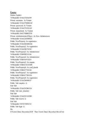 Users:
Option Explicit
'##ModelId=55A627D3029F
Private username As Variant
'##ModelId=55A627DD02AF
Private password As Variant
'##ModelId=55A627E503A9
Private department As Variant
'##ModelId=560279BB02FD
Private mAdministratorObject As New Administrator
'##ModelId=55A62AFB002E
Public NewProperty As registration
'##ModelId=55A62B3000AB
Public NewProperty2 As registration
'##ModelId=55A62B37033C
Public NewProperty3 As Administrator
'##ModelId=55B89B210186
Public NewProperty4 As Administrator
'##ModelId=55B8A6910261
Public NewProperty5 As enquire
'##ModelId=55B8A72C03D8
Public NewProperty6 As conf_details
'##ModelId=55B8A7720186
Public NewProperty7 As registration
'##ModelId=55B8A77901E4
Public NewProperty8 As registration
'##ModelId=55A62804001F
Public Sub enquires ()
End Sub
'##ModelId=55A6282B01E4
Public Sub view_details()
End Sub
'##ModelId=55A6295102DE
Public Sub reserve ()
End Sub
'##ModelId=55F937D5031C
Public Sub login ()
Do
If Form1.Data1.Recordset.EOF Then Form1.Data1.Recordset.MoveFirst
 