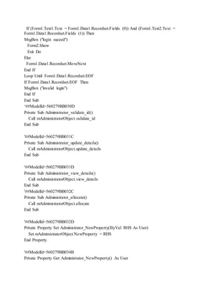 If (Form1.Text1.Text = Form1.Data1.Recordset.Fields (0)) And (Form1.Text2.Text =
Form1.Data1.Recordset.Fields (1)) Then
MsgBox ("login suceed")
Form2.Show
Exit Do
Else
Form1.Data1.Recordset.MoveNext
End If
Loop Until Form1.Data1.Recordset.EOF
If Form1.Data1.Recordset.EOF Then
MsgBox ("invalid login")
End If
End Sub
‘##ModelId=560279BB030D
Private Sub Administrator_validate_id()
Call mAdministratorObject.validate_id
End Sub
'##ModelId=560279BB031C
Private Sub Administrator_update_details()
Call mAdministratorObject.update_details
End Sub
'##ModelId=560279BB031D
Private Sub Administrator_view_details()
Call mAdministratorObject.view_details
End Sub
'##ModelId=560279BB032C
Private Sub Administrator_allocate()
Call mAdministratorObject.allocate
End Sub
'##ModelId=560279BB032D
Private Property Set Administrator_NewProperty(ByVal RHS As User)
Set mAdministratorObject.NewProperty = RHS
End Property
'##ModelId=560279BB034B
Private Property Get Administrator_NewProperty() As User
 