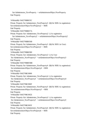 Set Administrator_NewProperty = mAdministratorObject.NewProperty
End Property
'##ModelId=560279BB035C
Private Property Set Administrator_NewProperty2 (ByVal RHS As registration)
Set mAdministratorObject.NewProperty2 = RHS
End Property
'##ModelId=560279BB037A
Private Property Get Administrator_NewProperty2 () As registration
Set Administrator_NewProperty2 = mAdministratorObject.NewProperty2
End Property
'##ModelId=560279BB038B
Private Property Set Administrator_NewProperty3 (ByVal RHS As User)
Set mAdministratorObject.NewProperty3 = RHS
End Property
'##ModelId=560279BB03B9
Private Property Get Administrator_NewProperty3 () As User
Set Administrator_NewProperty3 = mAdministratorObject.NewProperty3
End Property
'##ModelId=560279BB03BB
Private Property Set Administrator_NewProperty4 (ByVal RHS As registration)
Set mAdministratorObject.NewProperty4 = RHS
End Property
'##ModelId=560279BC0000
Private Property Get Administrator_NewProperty4 () As registration
Set Administrator_NewProperty4 = mAdministratorObject.NewProperty4
End Property
'##ModelId=560279BC000F
Private Property Set Administrator_NewProperty5 (ByVal RHS As registration)
Set mAdministratorObject.NewProperty5 = RHS
End Property
'##ModelId=560279BC002E
Private Property Get Administrator_NewProperty5 () As registration
Set Administrator_NewProperty5 = mAdministratorObject.NewProperty5
End Property
'##ModelId=560279BC003F
Private Property Set Administrator_NewProperty6 (ByVal RHS As registration)
Set mAdministratorObject.NewProperty6 = RHS
End Property
 