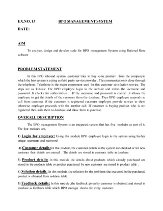 EX.NO. 13 BPO MANAGEMENT SYSTEM
DATE:
AIM
To analyze, design and develop code for BPO management System using Rational Rose
software
PROBLEM STATEMENT
In this BPO inbound system ,customer tries to buy some product from the companyto
which the bpo system is acting as third party service provider . The communication is done through
the telephone. Telephone is the major component used for this customer satisfaction service. The
steps are as follows: The BPO employee login to the website and enters the username and
password .It checks for authorization . If the username and password is correct ,it allows the
employee to get the details of the customer from the database. Then BPO employee responds to
call from customer if the customer is registered customer employee provide service to them
otherwise employee proceeds with the another call. If customer is buying product who is not
registered then adds them to database and allow them to purchase.
OVERALL DESCRIPTION
The BPO management System is an integrated system that has five modules as part of it.
The four modules are,
1) Login for employee: Using this module BPO employee login to the system using his/her
unique username and password
2) Customer details:In this module, the customer details in the system are checked or for new
customer their details are entered . The details are stored in customer table in database
3) Product details: In this module the details about products which already purchased are
stored in the products table or product purchased by new customer are stored in product table .
4) Solution details: In this module ,the solution for the problems that occurred in the purchased
product is obtained from solution table.
5) Feedback details: In this module ,the feedback given by customer is obtained and stored in
database as feedback table which BPO manager checks for every customer.
 