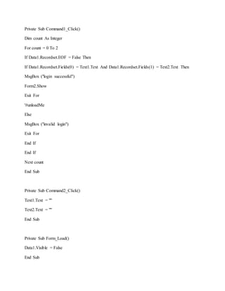 Private Sub Command1_Click()
Dim count As Integer
For count = 0 To 2
If Data1.Recordset.EOF = False Then
If Data1.Recordset.Fields(0) = Text1.Text And Data1.Recordset.Fields(1) = Text2.Text Then
MsgBox ("login successful")
Form2.Show
Exit For
'#unloadMe
Else
MsgBox ("invalid login")
Exit For
End If
End If
Next count
End Sub
Private Sub Command2_Click()
Text1.Text = ""
Text2.Text = ""
End Sub
Private Sub Form_Load()
Data1.Visible = False
End Sub
 