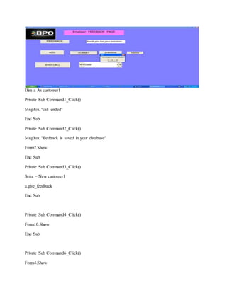 Dim a As customer1
Private Sub Command1_Click()
MsgBox "call ended"
End Sub
Private Sub Command2_Click()
MsgBox "feedback is saved in your database"
Form7.Show
End Sub
Private Sub Command3_Click()
Set a = New customer1
a.give_feedback
End Sub
Private Sub Command4_Click()
Form10.Show
End Sub
Private Sub Command6_Click()
Form4.Show
 